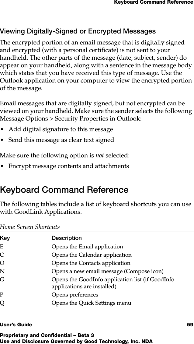 Keyboard Command ReferenceUser’s Guide 59Proprietary and Confidential – Beta 3Use and Disclosure Governed by Good Technology, Inc. NDAViewing Digitally-Signed or Encrypted MessagesThe encrypted portion of an email message that is digitally signed and encrypted (with a personal certificate) is not sent to your handheld. The other parts of the message (date, subject, sender) do appear on your handheld, along with a sentence in the message body which states that you have received this type of message. Use the Outlook application on your computer to view the encrypted portion of the message. Email messages that are digitally signed, but not encrypted can be viewed on your handheld. Make sure the sender selects the following Message Options &gt; Security Properties in Outlook:•Add digital signature to this message•Send this message as clear text signedMake sure the following option is not selected:•Encrypt message contents and attachmentsKeyboard Command ReferenceThe following tables include a list of keyboard shortcuts you can use with GoodLink Applications.  Home Screen Shortcuts Key DescriptionE Opens the Email applicationC Opens the Calendar applicationO Opens the Contacts applicationN Opens a new email message (Compose icon)G Opens the GoodInfo application list (if GoodInfo applications are installed)P Opens preferences Q Opens the Quick Settings menu