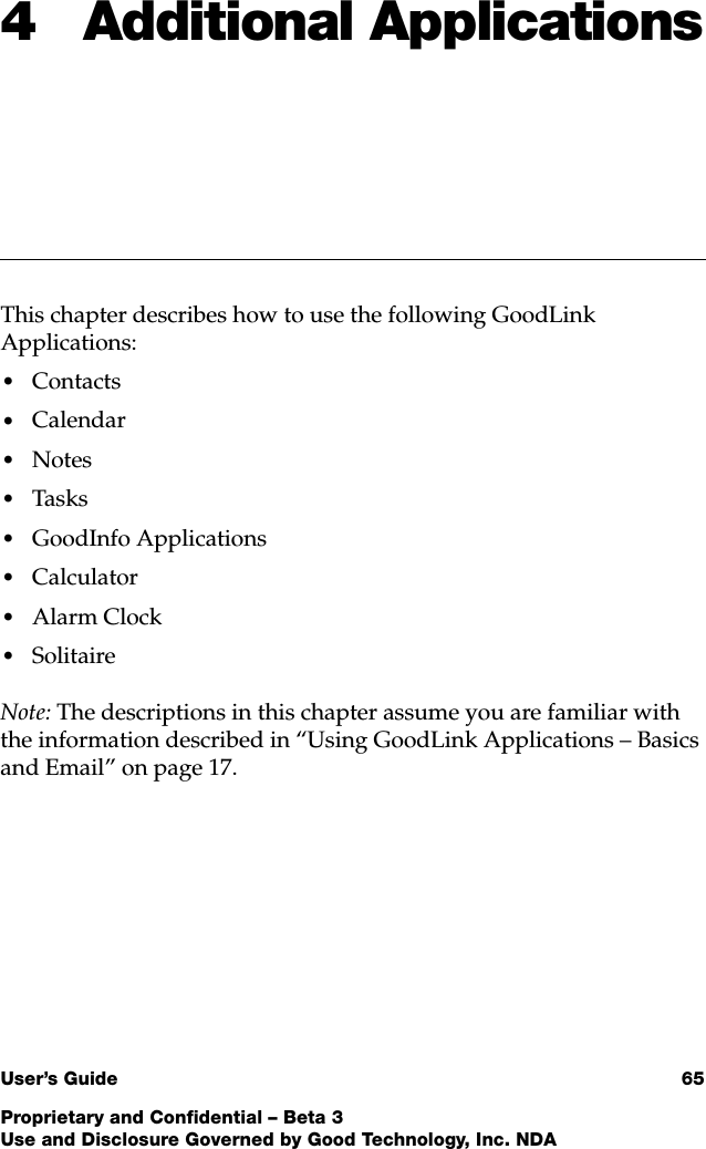User’s Guide 65Proprietary and Confidential – Beta 3Use and Disclosure Governed by Good Technology, Inc. NDA4 Additional ApplicationsThis chapter describes how to use the following GoodLink Applications:•Contacts•Calendar•Notes•Tasks•GoodInfo Applications•Calculator•Alarm Clock•SolitaireNote: The descriptions in this chapter assume you are familiar with the information described in “Using GoodLink Applications – Basics and Email” on page 17.