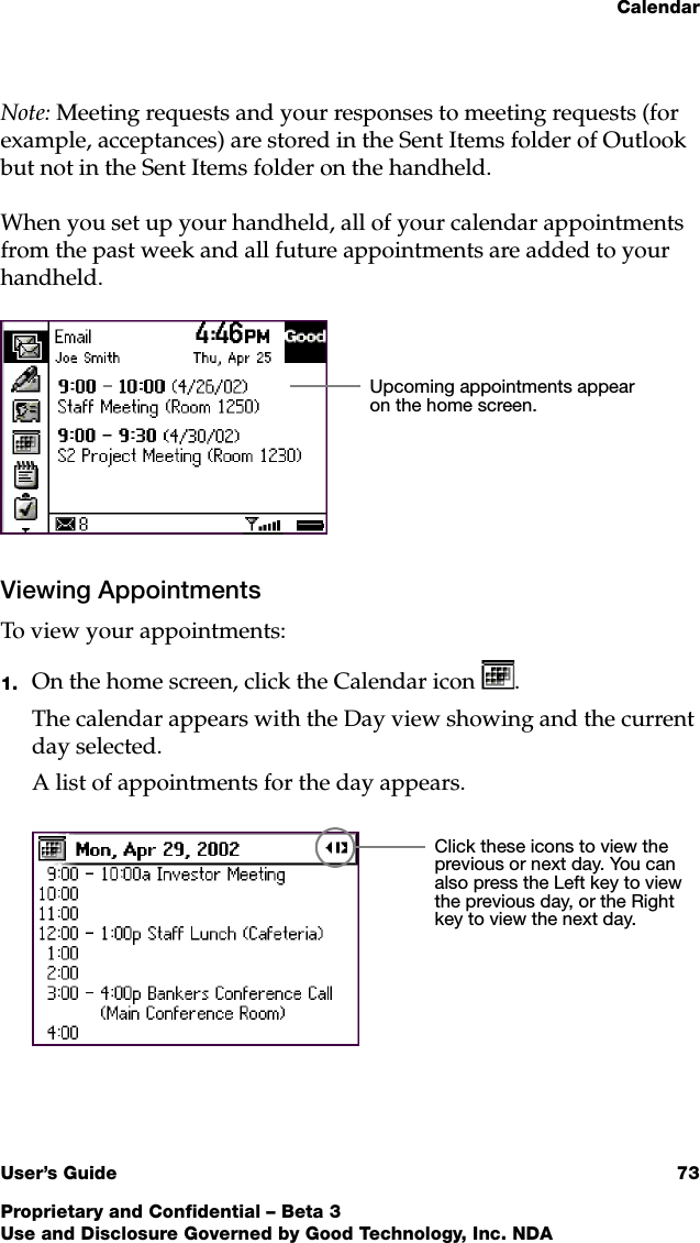 CalendarUser’s Guide 73Proprietary and Confidential – Beta 3Use and Disclosure Governed by Good Technology, Inc. NDANote: Meeting requests and your responses to meeting requests (for example, acceptances) are stored in the Sent Items folder of Outlook but not in the Sent Items folder on the handheld.When you set up your handheld, all of your calendar appointments from the past week and all future appointments are added to your handheld.Viewing AppointmentsTo view your appointments:1. On the home screen, click the Calendar icon .The calendar appears with the Day view showing and the current day selected.A list of appointments for the day appears.Upcoming appointments appear on the home screen.Click these icons to view the previous or next day. You can also press the Left key to view the previous day, or the Right key to view the next day.