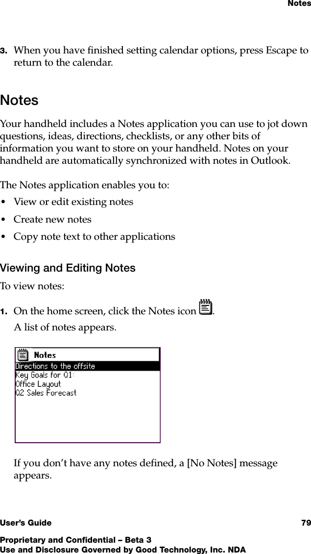 NotesUser’s Guide 79Proprietary and Confidential – Beta 3Use and Disclosure Governed by Good Technology, Inc. NDA3. When you have finished setting calendar options, press Escape to return to the calendar.NotesYour handheld includes a Notes application you can use to jot down questions, ideas, directions, checklists, or any other bits of information you want to store on your handheld. Notes on your handheld are automatically synchronized with notes in Outlook.The Notes application enables you to:•View or edit existing notes•Create new notes•Copy note text to other applicationsViewing and Editing NotesTo view notes:1. On the home screen, click the Notes icon .A list of notes appears.If you don’t have any notes defined, a [No Notes] message appears.