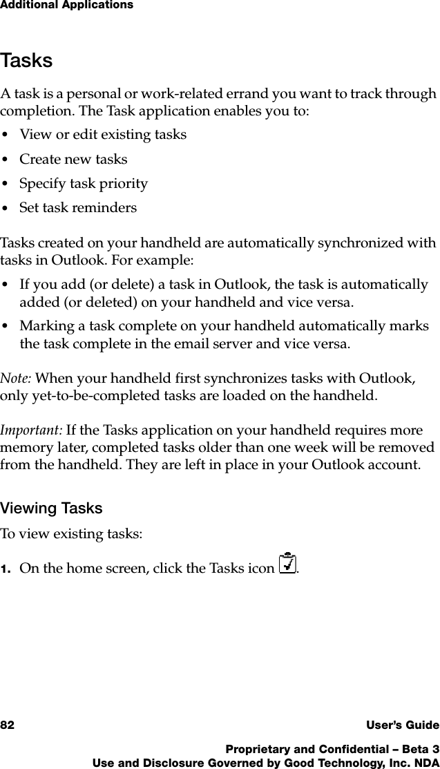 Additional Applications82 User’s GuideProprietary and Confidential – Beta 3Use and Disclosure Governed by Good Technology, Inc. NDATasksA task is a personal or work-related errand you want to track through completion. The Task application enables you to:•View or edit existing tasks•Create new tasks•Specify task priority•Set task remindersTasks created on your handheld are automatically synchronized with tasks in Outlook. For example:•If you add (or delete) a task in Outlook, the task is automatically added (or deleted) on your handheld and vice versa.•Marking a task complete on your handheld automatically marks the task complete in the email server and vice versa.Note: When your handheld first synchronizes tasks with Outlook, only yet-to-be-completed tasks are loaded on the handheld. Important: If the Tasks application on your handheld requires more memory later, completed tasks older than one week will be removed from the handheld. They are left in place in your Outlook account.Viewing TasksTo view existing tasks:1. On the home screen, click the Tasks icon .