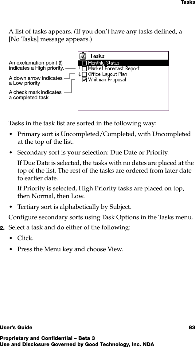 Ta s k sUser’s Guide 83Proprietary and Confidential – Beta 3Use and Disclosure Governed by Good Technology, Inc. NDAA list of tasks appears. (If you don’t have any tasks defined, a [No Tasks] message appears.)Tasks in the task list are sorted in the following way:•Primary sort is Uncompleted/Completed, with Uncompleted at the top of the list.•Secondary sort is your selection: Due Date or Priority. If Due Date is selected, the tasks with no dates are placed at the top of the list. The rest of the tasks are ordered from later date to earlier date.If Priority is selected, High Priority tasks are placed on top, then Normal, then Low.•Tertiary sort is alphabetically by Subject.Configure secondary sorts using Task Options in the Tasks menu.2. Select a task and do either of the following:•Click. •Press the Menu key and choose View. An exclamation point (!) indicates a High priority.A check mark indicates a completed taskA down arrow indicates a Low priority