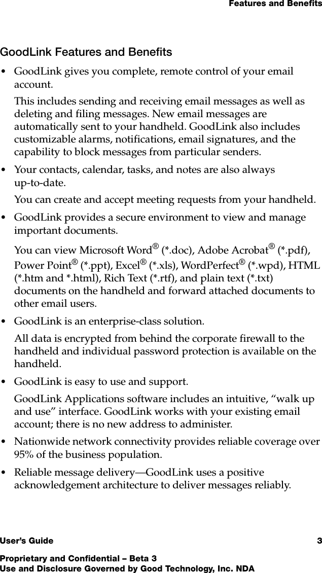 Features and BenefitsUser’s Guide 3Proprietary and Confidential – Beta 3Use and Disclosure Governed by Good Technology, Inc. NDAGoodLink Features and Benefits•GoodLink gives you complete, remote control of your email account.This includes sending and receiving email messages as well as deleting and filing messages. New email messages are automatically sent to your handheld. GoodLink also includes customizable alarms, notifications, email signatures, and the capability to block messages from particular senders. •Your contacts, calendar, tasks, and notes are also always up-to-date.You can create and accept meeting requests from your handheld. •GoodLink provides a secure environment to view and manage important documents. You can view Microsoft Word® (*.doc), Adobe Acrobat® (*.pdf), Power Point® (*.ppt), Excel® (*.xls), WordPerfect® (*.wpd), HTML (*.htm and *.html), Rich Text (*.rtf), and plain text (*.txt) documents on the handheld and forward attached documents to other email users.•GoodLink is an enterprise-class solution. All data is encrypted from behind the corporate firewall to the handheld and individual password protection is available on the handheld.•GoodLink is easy to use and support. GoodLink Applications software includes an intuitive, “walk up and use” interface. GoodLink works with your existing email account; there is no new address to administer.•Nationwide network connectivity provides reliable coverage over 95% of the business population. •Reliable message delivery—GoodLink uses a positive acknowledgement architecture to deliver messages reliably.
