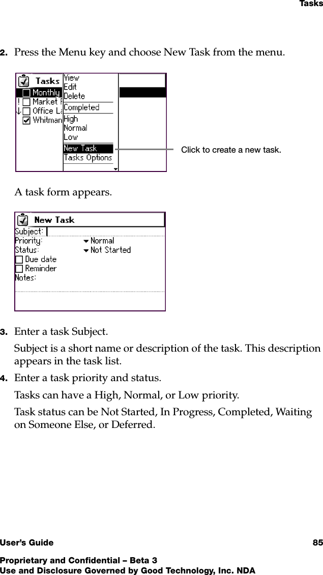 Ta s k sUser’s Guide 85Proprietary and Confidential – Beta 3Use and Disclosure Governed by Good Technology, Inc. NDA2. Press the Menu key and choose New Task from the menu.A task form appears.3. Enter a task Subject. Subject is a short name or description of the task. This description appears in the task list.4. Enter a task priority and status.Tasks can have a High, Normal, or Low priority. Task status can be Not Started, In Progress, Completed, Waiting on Someone Else, or Deferred.Click to create a new task.