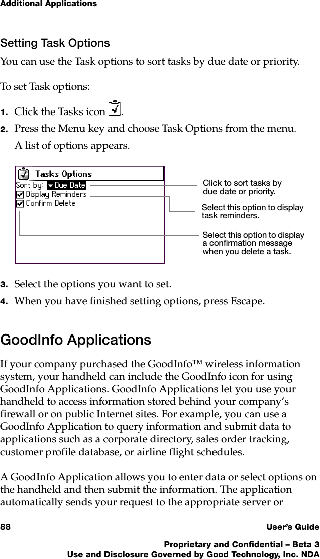 Additional Applications88 User’s GuideProprietary and Confidential – Beta 3Use and Disclosure Governed by Good Technology, Inc. NDASetting Task OptionsYou can use the Task options to sort tasks by due date or priority. To set Task options:1. Click the Tasks icon .2. Press the Menu key and choose Task Options from the menu.A list of options appears.3. Select the options you want to set. 4. When you have finished setting options, press Escape.GoodInfo ApplicationsIf your company purchased the GoodInfo™ wireless information system, your handheld can include the GoodInfo icon for using GoodInfo Applications. GoodInfo Applications let you use your handheld to access information stored behind your company’s firewall or on public Internet sites. For example, you can use a GoodInfo Application to query information and submit data to applications such as a corporate directory, sales order tracking, customer profile database, or airline flight schedules.A GoodInfo Application allows you to enter data or select options on the handheld and then submit the information. The application automatically sends your request to the appropriate server or Click to sort tasks by due date or priority.Select this option to display a confirmation message when you delete a task.Select this option to display task reminders.