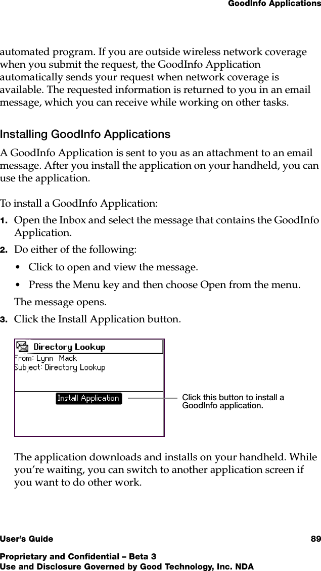 GoodInfo ApplicationsUser’s Guide 89Proprietary and Confidential – Beta 3Use and Disclosure Governed by Good Technology, Inc. NDAautomated program. If you are outside wireless network coverage when you submit the request, the GoodInfo Application automatically sends your request when network coverage is available. The requested information is returned to you in an email message, which you can receive while working on other tasks. Installing GoodInfo ApplicationsA GoodInfo Application is sent to you as an attachment to an email message. After you install the application on your handheld, you can use the application.To install a GoodInfo Application:1. Open the Inbox and select the message that contains the GoodInfo Application. 2. Do either of the following:•Click to open and view the message. •Press the Menu key and then choose Open from the menu. The message opens.3. Click the Install Application button. The application downloads and installs on your handheld. While you’re waiting, you can switch to another application screen if you want to do other work. Click this button to install a GoodInfo application. 