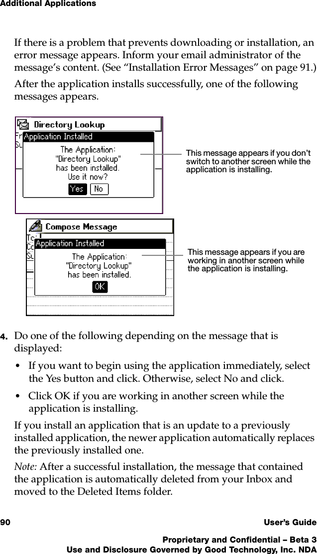 Additional Applications90 User’s GuideProprietary and Confidential – Beta 3Use and Disclosure Governed by Good Technology, Inc. NDAIf there is a problem that prevents downloading or installation, an error message appears. Inform your email administrator of the message’s content. (See “Installation Error Messages” on page 91.)After the application installs successfully, one of the following messages appears. 4. Do one of the following depending on the message that is displayed:•If you want to begin using the application immediately, select the Yes button and click. Otherwise, select No and click.•Click OK if you are working in another screen while the application is installing. If you install an application that is an update to a previously installed application, the newer application automatically replaces the previously installed one. Note: After a successful installation, the message that contained the application is automatically deleted from your Inbox and moved to the Deleted Items folder. This message appears if you are working in another screen while the application is installing.This message appears if you don’t switch to another screen while the application is installing.