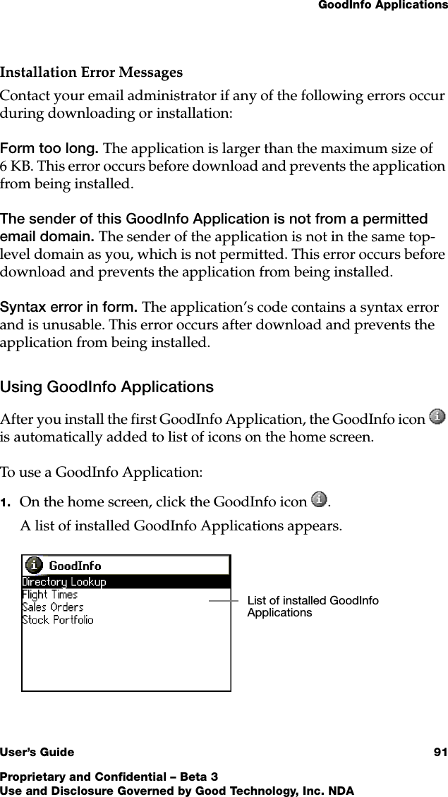 GoodInfo ApplicationsUser’s Guide 91Proprietary and Confidential – Beta 3Use and Disclosure Governed by Good Technology, Inc. NDAInstallation Error MessagesContact your email administrator if any of the following errors occur during downloading or installation:Form too long. The application is larger than the maximum size of 6 KB. This error occurs before download and prevents the application from being installed. The sender of this GoodInfo Application is not from a permitted email domain. The sender of the application is not in the same top-level domain as you, which is not permitted. This error occurs before download and prevents the application from being installed. Syntax error in form. The application’s code contains a syntax error and is unusable. This error occurs after download and prevents the application from being installed. Using GoodInfo ApplicationsAfter you install the first GoodInfo Application, the GoodInfo icon  is automatically added to list of icons on the home screen. To use a GoodInfo Application:1. On the home screen, click the GoodInfo icon .A list of installed GoodInfo Applications appears. List of installed GoodInfo Applications 