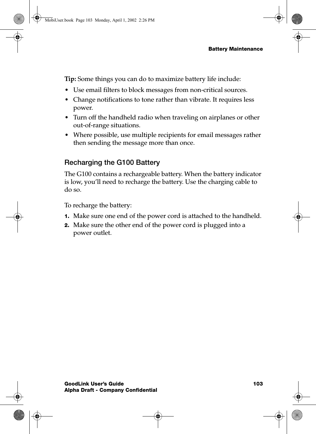 Battery MaintenanceGoodLink User’s Guide 103Alpha Draft - Company ConfidentialTip: Some things you can do to maximize battery life include:•Use email filters to block messages from non-critical sources.•Change notifications to tone rather than vibrate. It requires less power.•Turn off the handheld radio when traveling on airplanes or other out-of-range situations.•Where possible, use multiple recipients for email messages rather then sending the message more than once.Recharging the G100 BatteryThe G100 contains a rechargeable battery. When the battery indicator is low, you’ll need to recharge the battery. Use the charging cable to do so.To recharge the battery:1. Make sure one end of the power cord is attached to the handheld.2. Make sure the other end of the power cord is plugged into a power outlet.MobiUser.book  Page 103  Monday, April 1, 2002  2:26 PM