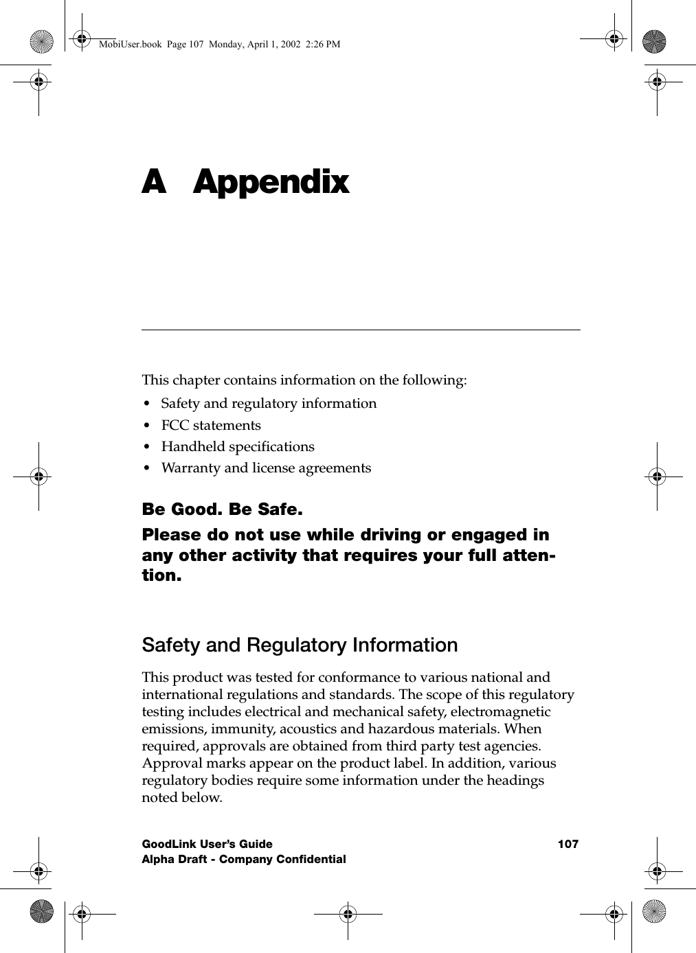 GoodLink User’s Guide 107Alpha Draft - Company ConfidentialA AppendixThis chapter contains information on the following:•Safety and regulatory information•FCC statements•Handheld specifications•Warranty and license agreementsBe Good. Be Safe.Please do not use while driving or engaged in any other activity that requires your full atten-tion.Safety and Regulatory InformationThis product was tested for conformance to various national and international regulations and standards. The scope of this regulatory testing includes electrical and mechanical safety, electromagnetic emissions, immunity, acoustics and hazardous materials. When required, approvals are obtained from third party test agencies. Approval marks appear on the product label. In addition, various regulatory bodies require some information under the headings noted below.MobiUser.book  Page 107  Monday, April 1, 2002  2:26 PM