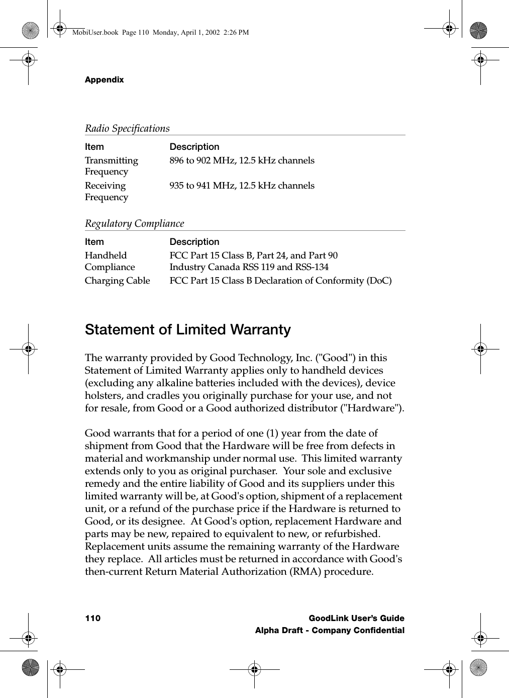 Appendix110 GoodLink User’s GuideAlpha Draft - Company ConfidentialStatement of Limited WarrantyThe warranty provided by Good Technology, Inc. (&quot;Good&quot;) in this Statement of Limited Warranty applies only to handheld devices (excluding any alkaline batteries included with the devices), device holsters, and cradles you originally purchase for your use, and not for resale, from Good or a Good authorized distributor (&quot;Hardware&quot;).Good warrants that for a period of one (1) year from the date of shipment from Good that the Hardware will be free from defects in material and workmanship under normal use.  This limited warranty extends only to you as original purchaser.  Your sole and exclusive remedy and the entire liability of Good and its suppliers under this limited warranty will be, at Good&apos;s option, shipment of a replacement unit, or a refund of the purchase price if the Hardware is returned to Good, or its designee.  At Good&apos;s option, replacement Hardware and parts may be new, repaired to equivalent to new, or refurbished.  Replacement units assume the remaining warranty of the Hardware they replace.  All articles must be returned in accordance with Good&apos;s then-current Return Material Authorization (RMA) procedure.Transmitting Frequency896 to 902 MHz, 12.5 kHz channelsReceiving Frequency935 to 941 MHz, 12.5 kHz channelsRegulatory ComplianceItem DescriptionHandheld ComplianceFCC Part 15 Class B, Part 24, and Part 90Industry Canada RSS 119 and RSS-134Charging Cable FCC Part 15 Class B Declaration of Conformity (DoC)Radio SpecificationsItem DescriptionMobiUser.book  Page 110  Monday, April 1, 2002  2:26 PM