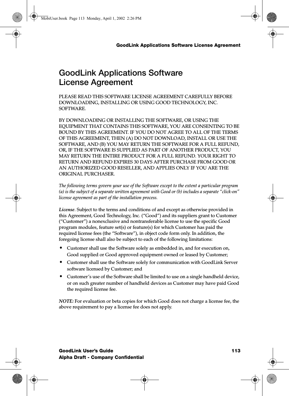 GoodLink Applications Software License AgreementGoodLink User’s Guide 113Alpha Draft - Company ConfidentialGoodLink Applications Software License AgreementPLEASE READ THIS SOFTWARE LICENSE AGREEMENT CAREFULLY BEFORE DOWNLOADING, INSTALLING OR USING GOOD TECHNOLOGY, INC. SOFTWARE. BY DOWNLOADING OR INSTALLING THE SOFTWARE, OR USING THE EQUIPMENT THAT CONTAINS THIS SOFTWARE, YOU ARE CONSENTING TO BE BOUND BY THIS AGREEMENT. IF YOU DO NOT AGREE TO ALL OF THE TERMS OF THIS AGREEMENT, THEN (A) DO NOT DOWNLOAD, INSTALL OR USE THE SOFTWARE, AND (B) YOU MAY RETURN THE SOFTWARE FOR A FULL REFUND, OR, IF THE SOFTWARE IS SUPPLIED AS PART OF ANOTHER PRODUCT, YOU MAY RETURN THE ENTIRE PRODUCT FOR A FULL REFUND. YOUR RIGHT TO RETURN AND REFUND EXPIRES 30 DAYS AFTER PURCHASE FROM GOOD OR AN AUTHORIZED GOOD RESELLER, AND APPLIES ONLY IF YOU ARE THE ORIGINAL PURCHASER. The following terms govern your use of the Software except to the extent a particular program (a) is the subject of a separate written agreement with Good or (b) includes a separate “click-on” license agreement as part of the installation process.License. Subject to the terms and conditions of and except as otherwise provided in this Agreement, Good Technology, Inc. (“Good”) and its suppliers grant to Customer (“Customer”) a nonexclusive and nontransferable license to use the specific Good program modules, feature set(s) or feature(s) for which Customer has paid the required license fees (the “Software”), in object code form only. In addition, the foregoing license shall also be subject to each of the following limitations:•Customer shall use the Software solely as embedded in, and for execution on, Good supplied or Good approved equipment owned or leased by Customer;•Customer shall use the Software solely for communication with GoodLink Server software licensed by Customer; and •Customer’s use of the Software shall be limited to use on a single handheld device, or on such greater number of handheld devices as Customer may have paid Good the required license fee.NOTE: For evaluation or beta copies for which Good does not charge a license fee, the above requirement to pay a license fee does not apply.MobiUser.book  Page 113  Monday, April 1, 2002  2:26 PM