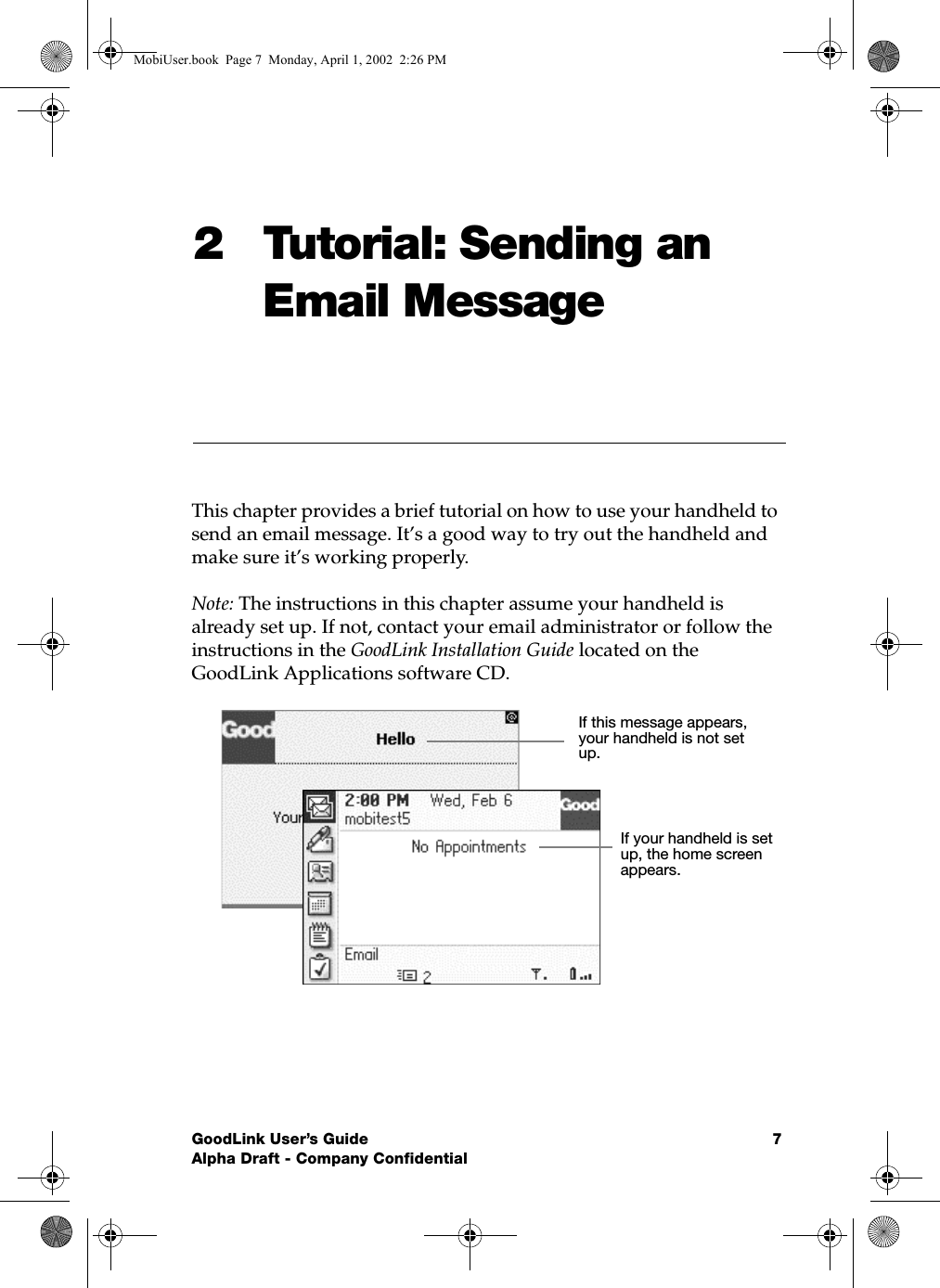 GoodLink User’s Guide 7Alpha Draft - Company Confidential2 Tutorial: Sending an Email MessageThis chapter provides a brief tutorial on how to use your handheld to send an email message. It’s a good way to try out the handheld and make sure it’s working properly.Note: The instructions in this chapter assume your handheld is already set up. If not, contact your email administrator or follow the instructions in the GoodLink Installation Guide located on the GoodLink Applications software CD.If this message appears, your handheld is not set up.If your handheld is set up, the home screen appears.MobiUser.book  Page 7  Monday, April 1, 2002  2:26 PM