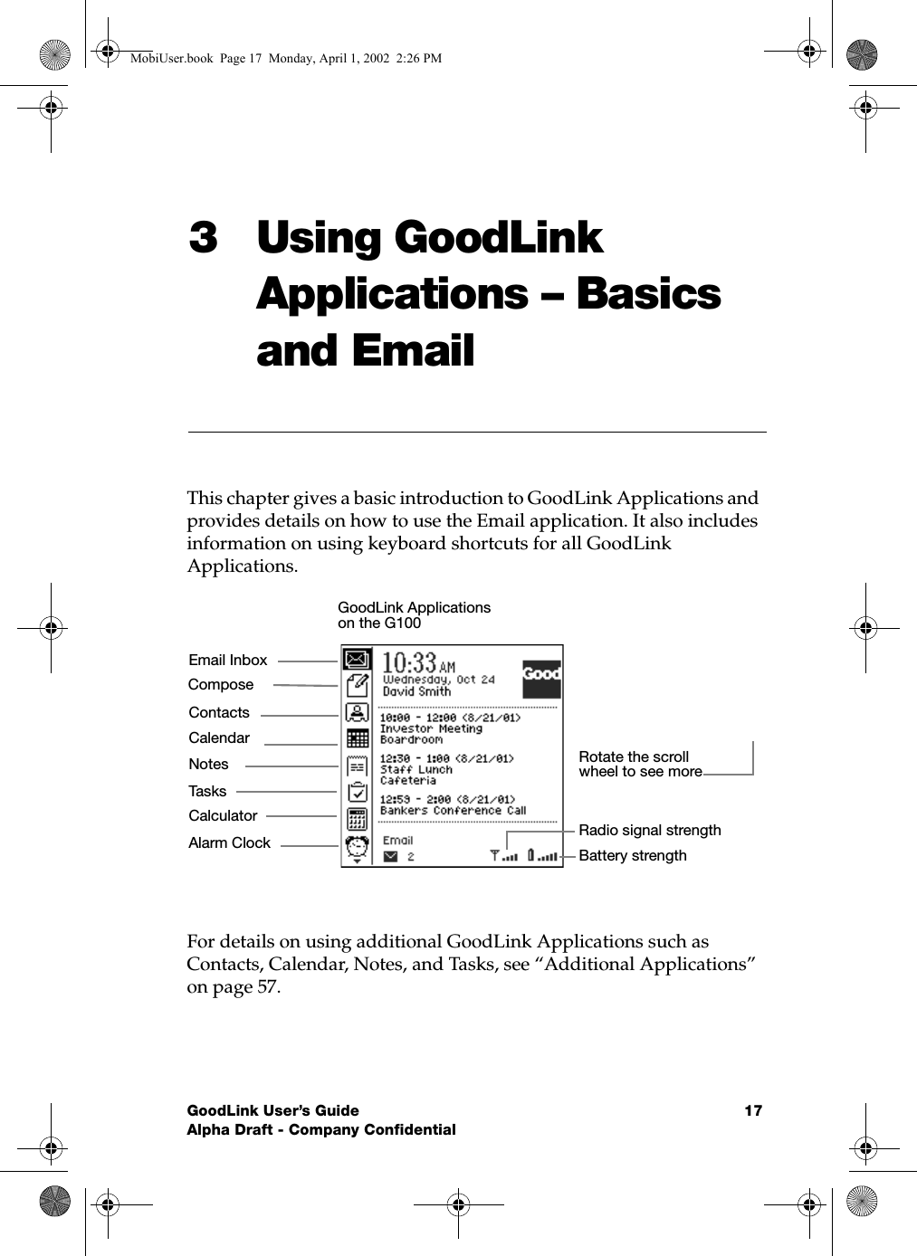 GoodLink User’s Guide 17Alpha Draft - Company Confidential3 Using GoodLink Applications – Basics and EmailThis chapter gives a basic introduction to GoodLink Applications and provides details on how to use the Email application. It also includes information on using keyboard shortcuts for all GoodLink Applications.For details on using additional GoodLink Applications such as Contacts, Calendar, Notes, and Tasks, see “Additional Applications” on page 57.ContactsCalculatorTasksCalendarEmail InboxNotesAlarm ClockComposeBattery strengthRadio signal strengthRotate the scroll wheel to see more GoodLink Applications on the G100MobiUser.book  Page 17  Monday, April 1, 2002  2:26 PM