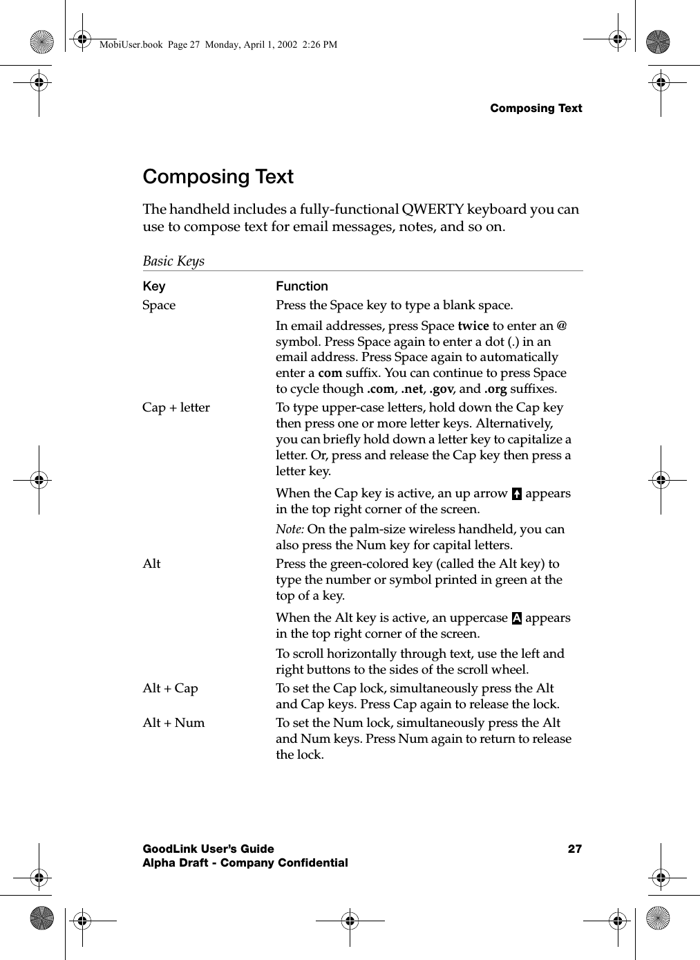 Composing TextGoodLink User’s Guide 27Alpha Draft - Company ConfidentialComposing TextThe handheld includes a fully-functional QWERTY keyboard you can use to compose text for email messages, notes, and so on.Basic KeysKey FunctionSpace Press the Space key to type a blank space.In email addresses, press Space twice to enter an @ symbol. Press Space again to enter a dot (.) in an email address. Press Space again to automatically enter a com suffix. You can continue to press Space to cycle though .com, .net, .gov, and .org suffixes.Cap + letter To type upper-case letters, hold down the Cap key then press one or more letter keys. Alternatively, you can briefly hold down a letter key to capitalize a letter. Or, press and release the Cap key then press a letter key.When the Cap key is active, an up arrow   appears in the top right corner of the screen.Note: On the palm-size wireless handheld, you can also press the Num key for capital letters.Alt  Press the green-colored key (called the Alt key) to type the number or symbol printed in green at the top of a key.When the Alt key is active, an uppercase   appears in the top right corner of the screen.To scroll horizontally through text, use the left and right buttons to the sides of the scroll wheel.Alt + Cap To set the Cap lock, simultaneously press the Alt and Cap keys. Press Cap again to release the lock.Alt + Num To set the Num lock, simultaneously press the Alt and Num keys. Press Num again to return to release the lock.AMobiUser.book  Page 27  Monday, April 1, 2002  2:26 PM