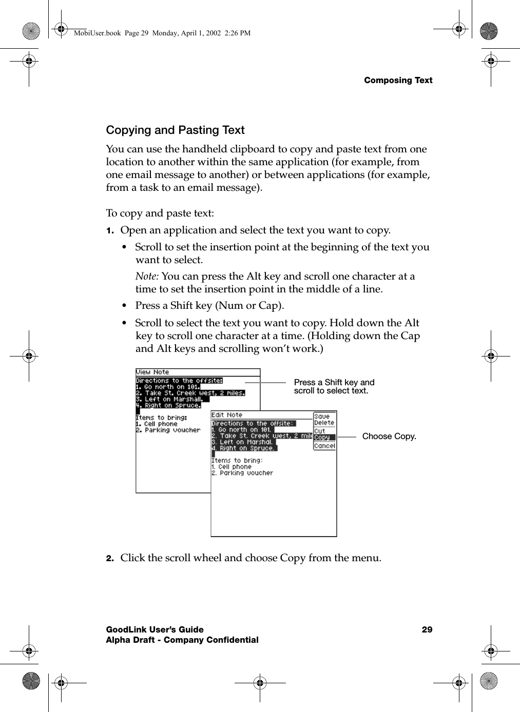Composing TextGoodLink User’s Guide 29Alpha Draft - Company ConfidentialCopying and Pasting TextYou can use the handheld clipboard to copy and paste text from one location to another within the same application (for example, from one email message to another) or between applications (for example, from a task to an email message).To copy and paste text:1. Open an application and select the text you want to copy.•Scroll to set the insertion point at the beginning of the text you want to select. Note: You can press the Alt key and scroll one character at a time to set the insertion point in the middle of a line.•Press a Shift key (Num or Cap).•Scroll to select the text you want to copy. Hold down the Alt key to scroll one character at a time. (Holding down the Cap and Alt keys and scrolling won’t work.)2. Click the scroll wheel and choose Copy from the menu.Press a Shift key and scroll to select text.Choose Copy.MobiUser.book  Page 29  Monday, April 1, 2002  2:26 PM
