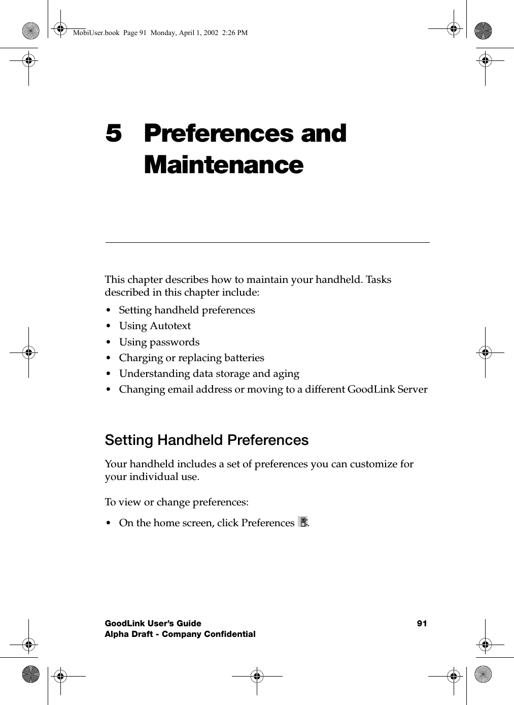 GoodLink User’s Guide 91Alpha Draft - Company Confidential5 Preferences and MaintenanceThis chapter describes how to maintain your handheld. Tasks described in this chapter include:•Setting handheld preferences•Using Autotext•Using passwords•Charging or replacing batteries•Understanding data storage and aging•Changing email address or moving to a different GoodLink ServerSetting Handheld PreferencesYour handheld includes a set of preferences you can customize for your individual use. To view or change preferences:•On the home screen, click Preferences  .MobiUser.book  Page 91  Monday, April 1, 2002  2:26 PM
