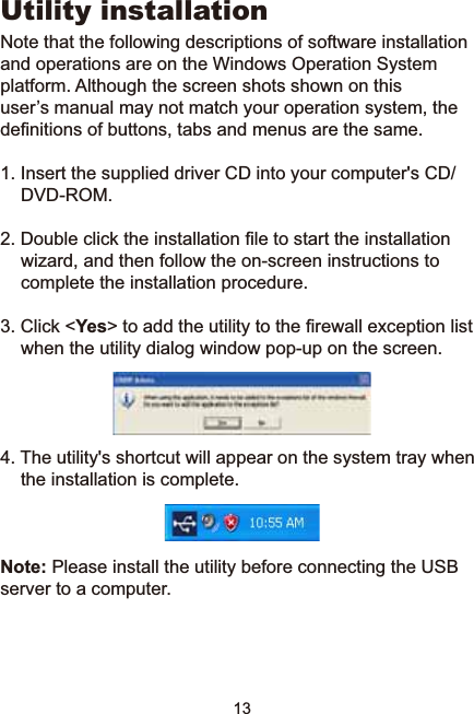 13Utility installationNote that the following descriptions of software installation and operations are on the Windows Operation System platform. Although the screen shots shown on this         XVHU¶VPDQXDOPD\QRWPDWFK\RXURSHUDWLRQV\VWHPWKHGH¿QLWLRQVRIEXWWRQVWDEVDQGPHQXVDUHWKHVDPH,QVHUWWKHVXSSOLHGGULYHU&amp;&apos;LQWR\RXUFRPSXWHUV&amp;&apos;&apos;9&apos;520&apos;RXEOHFOLFNWKHLQVWDOODWLRQ¿OHWRVWDUWWKHLQVWDOODWLRQZL]DUGDQGWKHQIROORZWKHRQVFUHHQLQVWUXFWLRQVWRcomplete the installation procedure. 3. Click &lt;Yes!WRDGGWKHXWLOLW\WRWKH¿UHZDOOH[FHSWLRQOLVWwhen the utility dialog window pop-up on the screen.4. The utility&apos;s shortcut will appear on the system tray when the installation is complete. Note: Please install the utility before connecting the USB server to a computer.