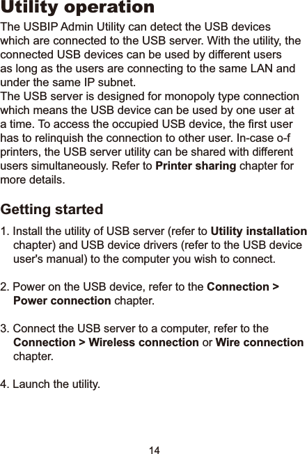 14Utility operation7KH86%,3$GPLQ8WLOLW\FDQGHWHFWWKH86%GHYLFHVwhich are connected to the USB server. With the utility, the connected USB devices can be used by different users as long as the users are connecting to the same LAN and XQGHUWKHVDPH,3VXEQHWThe USB server is designed for monopoly type connection which means the USB device can be used by one user at DWLPH7RDFFHVVWKHRFFXSLHG86%GHYLFHWKH¿UVWXVHUhas to relinquish the connection to other user. ,QFDVHRIprinters, the USB server utility can be shared with different XVHUVVLPXOWDQHRXVO\5HIHUWRPrinter sharing chapter for more details.Getting started,QVWDOOWKHXWLOLW\RI86%VHUYHUUHIHUWRUtility installationchapter) and USB device drivers (refer to the USB device user&apos;s manual) to the computer you wish to connect.2. Power on the USB device, refer to the Connection &gt; Power connection chapter. 3. Connect the USB server to a computer, refer to the Connection &gt; Wireless connection or Wire connection chapter. 4. Launch the utility.