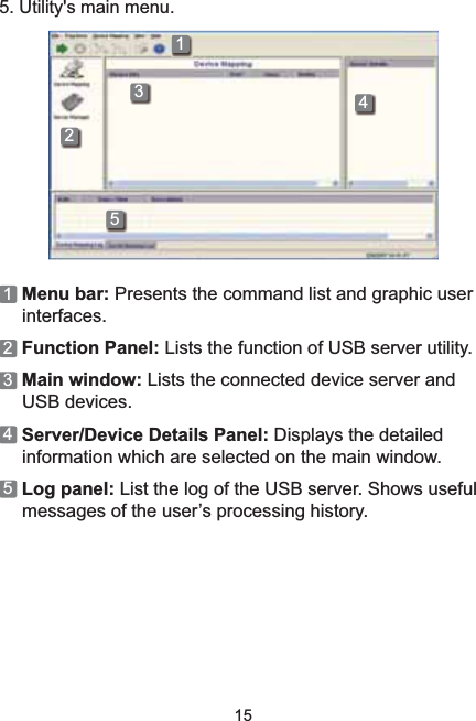 155. Utility&apos;s main menu.234511Menu bar: Presents the command list and graphic user interfaces.2Function Panel: Lists the function of USB server utility. 3Main window: Lists the connected device server and USB devices. 4Server/Device Details Panel: Displays the detailed information which are selected on the main window.5Log panel: List the log of the USB server. Shows useful PHVVDJHVRIWKHXVHU¶VSURFHVVLQJKLVWRU\