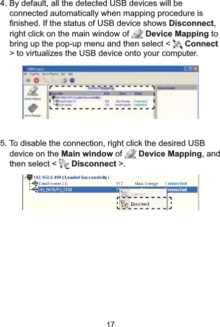 174. By default, all the detected USB devices will be connected automatically when mapping procedure is ¿QLVKHG,IWKHVWDWXVRI86%GHYLFHVKRZVDisconnect,right click on the main window of  Device Mapping tobring up the pop-up menu and then select &lt;  Connect!WRYLUWXDOL]HVWKH86%GHYLFHRQWR\RXUFRPSXWHU5. To disable the connection, right click the desired USB device on the Main window of  Device Mapping, and then select &lt;  Disconnect &gt;.
