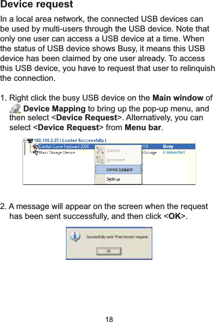 18Device request,QDORFDODUHDQHWZRUNWKHFRQQHFWHG86%GHYLFHVFDQbe used by multi-users through the USB device. Note that only one user can access a USB device at a time. When the status of USB device shows Busy, it means this USB device has been claimed by one user already. To access this USB device, you have to request that user to relinquish the connection.5LJKWFOLFNWKHEXV\86%GHYLFHRQWKHMain window of Device Mapping to bring up the pop-up menu, and then select &lt;Device Request&gt;. Alternatively, you can select &lt;Device Request&gt; from Menu bar.2. A message will appear on the screen when the request has been sent successfully, and then click &lt;OK&gt;.