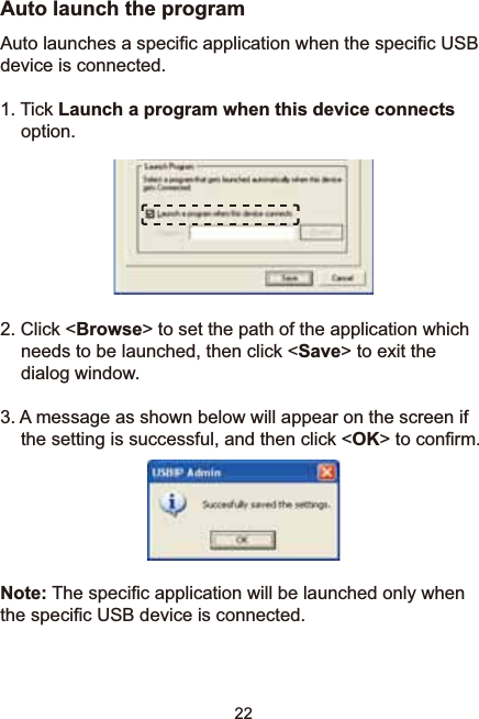 22Auto launch the program$XWRODXQFKHVDVSHFL¿FDSSOLFDWLRQZKHQWKHVSHFL¿F86%device is connected. 1. Tick Launch a program when this device connectsoption.2. Click &lt;Browse&gt; to set the path of the application which needs to be launched, then click &lt;Save&gt; to exit the dialog window. 3. A message as shown below will appear on the screen if the setting is successful, and then click &lt;OK!WRFRQ¿UPNote:7KHVSHFL¿FDSSOLFDWLRQZLOOEHODXQFKHGRQO\ZKHQWKHVSHFL¿F86%GHYLFHLVFRQQHFWHG