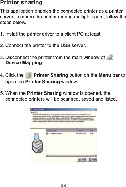 23Printer sharingThis application enables the connected printer as a printer server. To share the printer among multiple users, follow the steps below.,QVWDOOWKHSULQWHUGULYHUWRDFOLHQW3&amp;DWOHDVW2. Connect the printer to the USB server.3. Disconnect the printer from the main window of Device Mapping.4. Click the  Printer Sharing button on the Menu bar to open the Printer Sharing window. 5. When the Printer Sharing window is opened, the connected printers will be scanned, saved and listed. 