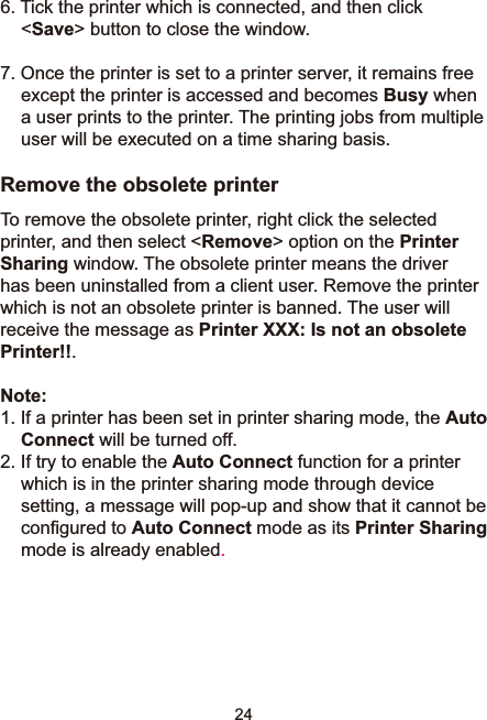 246. Tick the printer which is connected, and then click &lt;Save&gt; button to close the window. 7. Once the printer is set to a printer server, it remains free except the printer is accessed and becomes Busy when a user prints to the printer. The printing jobs from multiple user will be executed on a time sharing basis. Remove the obsolete printerTo remove the obsolete printer, right click the selected printer, and then select &lt;Remove&gt; option on the PrinterSharing window. The obsolete printer means the driver KDVEHHQXQLQVWDOOHGIURPDFOLHQWXVHU5HPRYHWKHSULQWHUwhich is not an obsolete printer is banned. The user will receive the message as Printer XXX: Is not an obsolete Printer!!.Note:,IDSULQWHUKDVEHHQVHWLQSULQWHUVKDULQJPRGHWKHAuto Connect will be turned off. ,IWU\WRHQDEOHWKHAuto Connect function for a printer which is in the printer sharing mode through device setting, a message will pop-up and show that it cannot be FRQ¿JXUHGWRAuto Connect mode as its Printer Sharingmode is already enabled.
