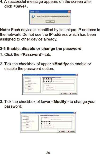 294. A successful message appears on the screen after click &lt;Save&gt;.Note:(DFKGHYLFHLVLGHQWL¿HGE\LWVXQLTXH,3DGGUHVVLQWKHQHWZRUN&apos;RQRWXVHWKH,3DGGUHVVZKLFKKDVEHHQassigned to other device already.2-3 Enable, disable or change the password1. Click the &lt;Password&gt; tab. 2. Tick the checkbox of upper &lt;Modify&gt; to enable or disable the password option.3. Tick the checkbox of lower &lt;Modify&gt; to change your password.