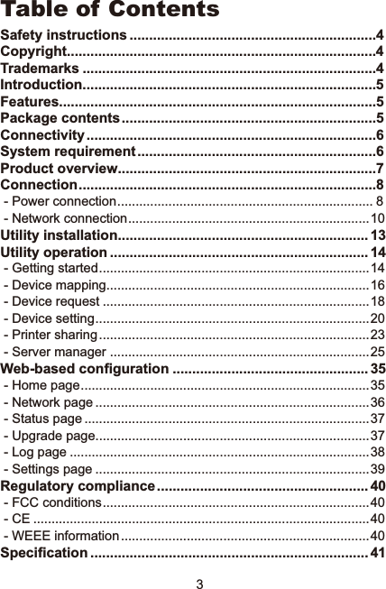 3Table of ContentsSafety instructions ...............................................................4Copyright...............................................................................4Trademarks ...........................................................................4Introduction...........................................................................5Features.................................................................................5Package contents.................................................................5Connectivity..........................................................................6System requirement.............................................................6Product overview..................................................................7Connection............................................................................8 - Power connection...................................................................... 8 - Network connection..................................................................10Utility installation................................................................ 13Utility operation .................................................................. 14 - Getting started..........................................................................14 - Device mapping........................................................................16 - Device request .........................................................................18 - Device setting...........................................................................20 - Printer sharing..........................................................................23 - Server manager .......................................................................25:HEEDVHGFRQ¿JXUDWLRQ .................................................. 35 - Home page...............................................................................35 - Network page ...........................................................................36 - Status page ..............................................................................37 - Upgrade page...........................................................................37 - Log page ..................................................................................38 - Settings page ...........................................................................39Regulatory compliance...................................................... 40 - FCC conditions.........................................................................40 - CE ............................................................................................40 - WEEE information....................................................................406SHFL¿FDWLRQ ....................................................................... 41