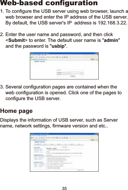 35:HEEDVHGFRQÀJXUDWLRQ7RFRQ¿JXUHWKH86%VHUYHUXVLQJZHEEURZVHUODXQFKDZHEEURZVHUDQGHQWHUWKH,3DGGUHVVRIWKH86%VHUYHU%\GHIDXOWWKH86%VHUYHUV,3DGGUHVVLV2. Enter the user name and password, and then click &lt;Submit&gt; to enter. The default user name is &quot;admin&quot;and the password is &quot;usbip&quot;.6HYHUDOFRQ¿JXUDWLRQSDJHVDUHFRQWDLQHGZKHQWKHZHEFRQ¿JXUDWLRQLVRSHQHG&amp;OLFNRQHRIWKHSDJHVWRFRQ¿JXUHWKH86%VHUYHUHome pageDisplays the information of USB server, such as Server QDPHQHWZRUNVHWWLQJV¿UPZDUHYHUVLRQDQGHWF