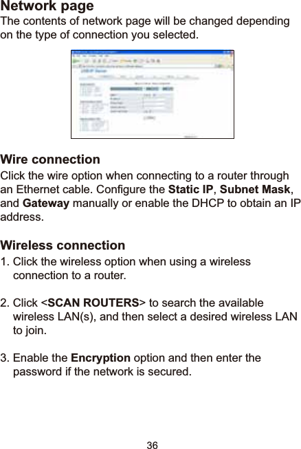 36Network pageThe contents of network page will be changed depending on the type of connection you selected. Wire connectionClick the wire option when connecting to a router through DQ(WKHUQHWFDEOH&amp;RQ¿JXUHWKHStatic IP,Subnet Mask,and GatewayPDQXDOO\RUHQDEOHWKH&apos;+&amp;3WRREWDLQDQ,3address.Wireless connection1. Click the wireless option when using a wireless connection to a router. 2. Click &lt;SCAN ROUTERS&gt; to search the available wireless LAN(s), and then select a desired wireless LAN to join.3. Enable the Encryption option and then enter the password if the network is secured. 