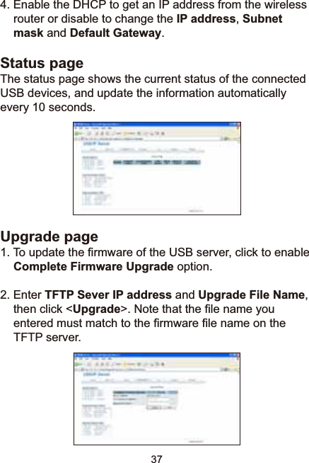 37(QDEOHWKH&apos;+&amp;3WRJHWDQ,3DGGUHVVIURPWKHZLUHOHVVrouter or disable to change the IP address,Subnetmask and Default Gateway.Status pageThe status page shows the current status of the connected USB devices, and update the information automatically every 10 seconds.Upgrade page7RXSGDWHWKH¿UPZDUHRIWKH86%VHUYHUFOLFNWRHQDEOHComplete Firmware Upgrade option.2. Enter TFTP Sever IP address and Upgrade File Name,then click &lt;Upgrade!1RWHWKDWWKH¿OHQDPH\RXHQWHUHGPXVWPDWFKWRWKH¿UPZDUH¿OHQDPHRQWKHTFTP server.