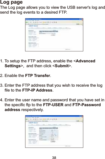 38Log pageThe Log page allows you to view the USB server&apos;s log and send the log events to a desired FTP. 1. To setup the FTP address, enable the &lt;AdvancedSettings&gt;,  and then click &lt;Submit&gt;.2. Enable the FTP Transfer.3. Enter the FTP address that you wish to receive the log ¿OHWRWKHFTP-IP Address.4. Enter the user name and password that you have set in WKHVSHFL¿FIWSWRWKHFTP-USER and FTP-Passwordaddress respectively.