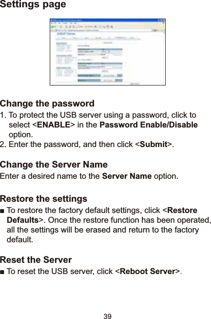 39Settings pageChange the password1. To protect the USB server using a password, click to select &lt;ENABLE&gt; in the Password Enable/Disableoption.2. Enter the password, and then click &lt;Submit&gt;.Change the Server NameEnter a desired name to the Server Name option.Restore the settingsŶ7RUHVWRUHWKHIDFWRU\GHIDXOWVHWWLQJVFOLFNRestoreDefaults&gt;. Once the restore function has been operated, all the settings will be erased and return to the factory default.Reset the ServerŶ7R reset the USB server, click &lt;Reboot Server&gt;.