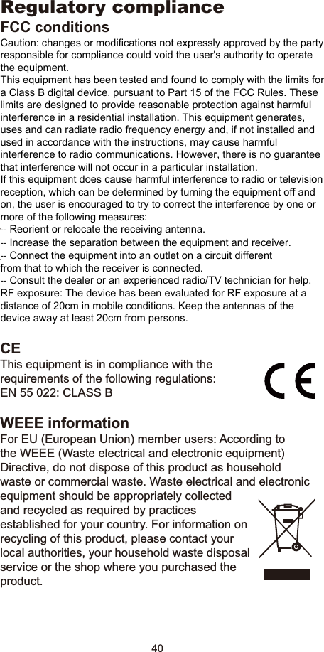 40Regulatory complianceFCC conditionsThis equipment has been tested and found to comply with 3DUW&amp;ODVV%RIWKH)&amp;&amp;5XOHV2SHUDWLRQLVVXEMHFWWRthe following two conditions:(1) This device may not cause harmful interference(2) This device must accept any interference received and include interference that may cause undesired operation.CEThis equipment is in compliance with the requirements of the following regulations: EN 55 022: CLASS BWEEE informationFor EU (European Union) member users: According to the WEEE (Waste electrical and electronic equipment) Directive, do not dispose of this product as household waste or commercial waste. Waste electrical and electronic equipment should be appropriately collected and recycled as required by practices established for your country. For information on recycling of this product, please contact your local authorities, your household waste disposal service or the shop where you purchased the product.Regulatory compliance FCC conditions Caution: changes or modifications not expressly approved by the party responsible for compliance could void the user&apos;s authority to operate the equipment. This equipment has been tested and found to comply with the limits for a Class B digital device, pursuant to Part 15 of the FCC Rules. These limits are designed to provide reasonable protection against harmful interference in a residential installation. This equipment generates, uses and can radiate radio frequency energy and, if not installed and used in accordance with the instructions, may cause harmful interference to radio communications. However, there is no guarantee that interference will not occur in a particular installation. If this equipment does cause harmful interference to radio or television reception, which can be determined by turning the equipment off and on, the user is encouraged to try to correct the interference by one or more of the following measures: ‐‐ Reorient or relocate the receiving antenna. ‐‐ Increase the separation between the equipment and receiver. ‐‐ Connect the equipment into an outlet on a circuit different from that to which the receiver is connected. ‐‐ Consult the dealer or an experienced radio/TV technician for help. RF exposure: The device has been evaluated for RF exposure at a distance of 20cm in mobile conditions. Keep the antennas of the device away at least 20cm from persons. 