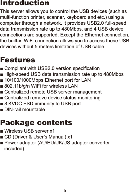 5IntroductionThis server allows you to control the USB devices (such as multi-function printer, scanner, keyboard and etc.) using a computer through a network. it provides USB2.0 full-speed data transmission rate up to 480Mbps, and 4 USB device connections are supported. Except the Ethernet connection, the built-in WiFi connection allows you to access these USB devices without 5 meters limitation of USB cable.FeaturesŶ&amp;RPSOLDQWZLWK86%YHUVLRQVSHFL¿FDWLRQŶ+LJKVSHHG86%GDWDWUDQVPLVVLRQUDWHXSWR0ESVŶ0ESV(WKHUQHWSRUWIRU/$1ŶEJQ:L)LIRUZLUHOHVV/$1Ŷ&amp;HQWUDOL]HGUHPRWH86%VHUYHUPDQDJHPHQWŶ&amp;HQWUDOL]HGUHPRYHGHYLFHVWDWXVPRQLWRULQJŶ.9&apos;&amp;(6&apos;LPPXQLW\WR86%SRUWŶ&apos;,1UDLOPRXQWDEOHPackage contentsŶWireless USB server x1Ŷ&amp;&apos;&apos;ULYHU8VHU¶V0DQXDO[Ŷ3RZHUDGDSWHU$8(88.86DGDSWHUFRQYHUWHUincluded)