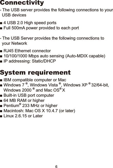 6Connectivity- The USB server provides the following connections to your USB devicesŶ86%+LJKVSHHGSRUWVŶ)XOOP$SRZHUSURYLGHGWRHDFKSRUW- The USB Server provides the following connections to your NetworkŶ5-(WKHUQHWFRQQHFWRUŶ0ESVDXWRVHQVLQJ$XWR0&apos;,;FDSDEOHŶ,3DGGUHVVLQJ6WDWLF&apos;+&amp;3System requirementŶ,%0FRPSDWLEOHFRPSXWHURU0DFŶ:LQGRZV®:LQGRZV9LVWD®:LQGRZV;3®ELWWindows 2000 ® and Mac OS®;Ŷ%XLOWLQ86%SRUWFRPSXWHUŶ0%5$0RUKLJKHUŶ3HQWLXP®0+]RUKLJKHUŶ0DFLQWRVK0DF26;RUODWHUŶ/LQX[RU/DWHU