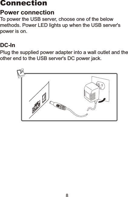 8ConnectionPower connectionTo power the USB server, choose one of the below methods. Power LED lights up when the USB server&apos;s power is on. DC-InPlug the supplied power adapter into a wall outlet and the other end to the USB server&apos;s DC power jack. 