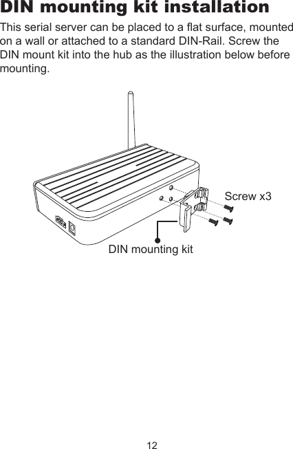 12DIN mounting kit installationThis serial server can be placed to a at surface, mounted on a wall or attached to a standard DIN-Rail. Screw the DIN mount kit into the hub as the illustration below before mounting.DIN mounting kitScrew x3