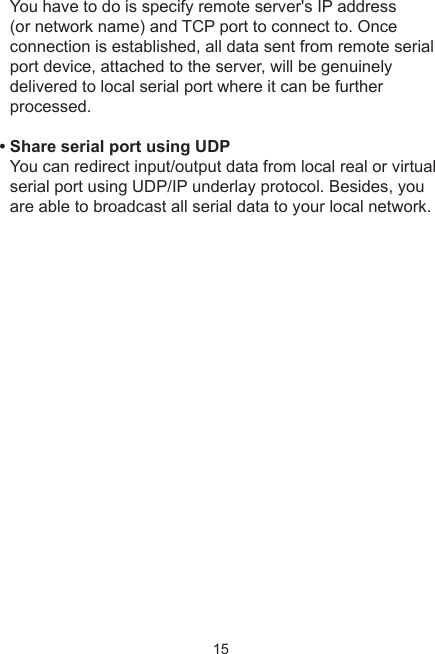 15You have to do is specify remote server&apos;s IP address (or network name) and TCP port to connect to. Once connection is established, all data sent from remote serial port device, attached to the server, will be genuinely delivered to local serial port where it can be further processed. • Share serial port using UDP You can redirect input/output data from local real or virtual serial port using UDP/IP underlay protocol. Besides, you are able to broadcast all serial data to your local network. 