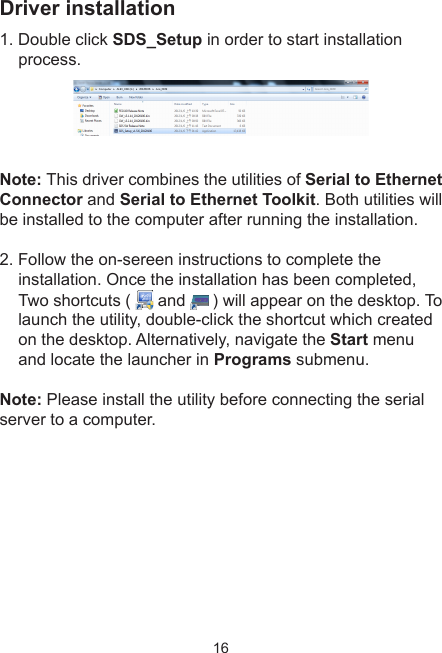 16Driver installation1. Double click SDS_Setup in order to start installation process.Note: This driver combines the utilities of Serial to Ethernet Connector and Serial to Ethernet Toolkit. Both utilities will be installed to the computer after running the installation. 2. Follow the on-sereen instructions to complete the installation. Once the installation has been completed, Two shortcuts (   and   ) will appear on the desktop. To launch the utility, double-click the shortcut which created on the desktop. Alternatively, navigate the Start menu and locate the launcher in Programs submenu.Note: Please install the utility before connecting the serial server to a computer.