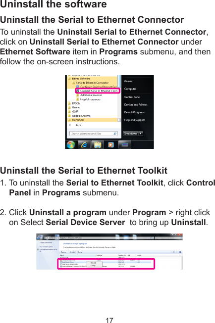 17Uninstall the softwareUninstall the Serial to Ethernet ConnectorTo uninstall the Uninstall Serial to Ethernet Connector, click on Uninstall Serial to Ethernet Connector under Ethernet Software item in Programs submenu, and then follow the on-screen instructions. Uninstall the Serial to Ethernet Toolkit1. To uninstall the Serial to Ethernet Toolkit, click Control Panel in Programs submenu. 2. Click Uninstall a program under Program &gt; right click on Select Serial Device Server  to bring up Uninstall.