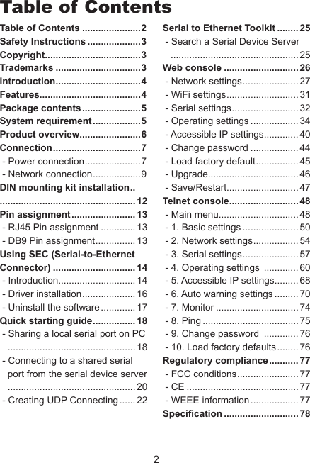 2Table of Contents ......................2Safety Instructions ....................3Copyright ....................................3Trademarks ................................3Introduction ................................4Features......................................4Package contents ......................5System requirement ..................5Product overview.......................6Connection .................................7 - Power connection ..................... 7 - Network connection .................. 9DIN mounting kit installation ..  ................................................... 12Pin assignment ........................ 13 - RJ45 Pin assignment ............. 13 - DB9 Pin assignment ............... 13Using SEC (Serial-to-Ethernet Connector) ............................... 14 - Introduction............................. 14 - Driver installation .................... 16 - Uninstall the software ............. 17Quick starting guide ................ 18 - Sharing a local serial port on PC    ................................................ 18 - Connecting to a shared serial      port from the serial device server    ................................................ 20 - Creating UDP Connecting ...... 22Serial to Ethernet Toolkit ........ 25 - Search a Serial Device Server   ................................................ 25Web console ............................26 - Network settings ..................... 27 - WiFi settings ........................... 31 - Serial settings ......................... 32 - Operating settings .................. 34 - Accessible IP settings ............. 40 - Change password .................. 44 - Load factory default ................ 45 - Upgrade.................................. 46 - Save/Restart........................... 47Telnet console .......................... 48 - Main menu.............................. 48 - 1. Basic settings ..................... 50 - 2. Network settings ................. 54 - 3. Serial settings ..................... 57 - 4. Operating settings  ............. 60 - 5. Accessible IP settings ......... 68 - 6. Auto warning settings ......... 70 - 7. Monitor ............................... 74 - 8. Ping .................................... 75 - 9. Change password  ............. 76 - 10. Load factory defaults ........ 76Regulatory compliance ........... 77 - FCC conditions ....................... 77 - CE .......................................... 77 - WEEE information .................. 77Specication ............................ 78Table of Contents