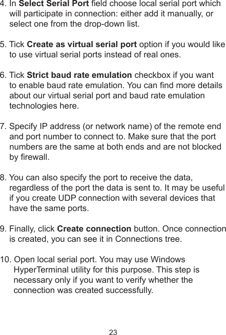 234. In Select Serial Port eld choose local serial port which will participate in connection: either add it manually, or select one from the drop-down list.5. Tick Create as virtual serial port option if you would like to use virtual serial ports instead of real ones. 6. Tick Strict baud rate emulation checkbox if you want to enable baud rate emulation. You can nd more details about our virtual serial port and baud rate emulation technologies here. 7. Specify IP address (or network name) of the remote end and port number to connect to. Make sure that the port numbers are the same at both ends and are not blocked by rewall. 8. You can also specify the port to receive the data, regardless of the port the data is sent to. It may be useful if you create UDP connection with several devices that have the same ports.9. Finally, click Create connection button. Once connection is created, you can see it in Connections tree.10. Open local serial port. You may use Windows HyperTerminal utility for this purpose. This step is necessary only if you want to verify whether the connection was created successfully. 