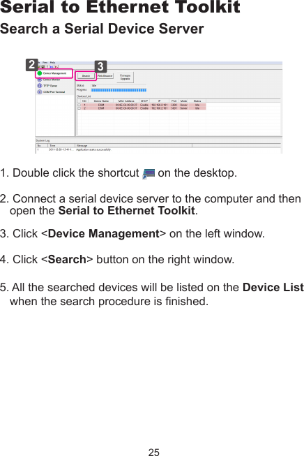 25Serial to Ethernet ToolkitSearch a Serial Device Server231. Double click the shortcut   on the desktop.2. Connect a serial device server to the computer and then open the Serial to Ethernet Toolkit. 3. Click &lt;Device Management&gt; on the left window. 4. Click &lt;Search&gt; button on the right window.5. All the searched devices will be listed on the Device List when the search procedure is nished.  