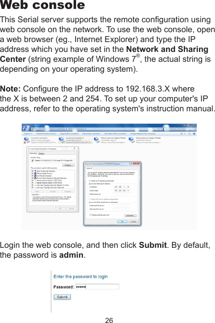 26Web consoleThis Serial server supports the remote conguration using web console on the network. To use the web console, open a web browser (eg., Internet Explorer) and type the IP address which you have set in the Network and Sharing Center (string example of Windows 7®, the actual string is depending on your operating system).Note: Congure the IP address to 192.168.3.X where the X is between 2 and 254. To set up your computer&apos;s IP address, refer to the operating system&apos;s instruction manual. Login the web console, and then click Submit. By default, the password is admin.