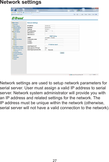 27Network settingsNetwork settings are used to setup network parameters for serial server. User must assign a valid IP address to serial server. Network system administrator will provide you with an IP address and related settings for the network. The IP address must be unique within the network (otherwise, serial server will not have a valid connection to the network).