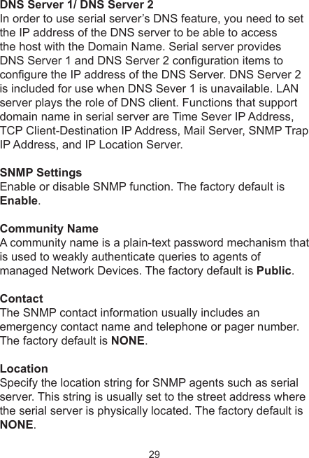 29DNS Server 1/ DNS Server 2In order to use serial server’s DNS feature, you need to set the IP address of the DNS server to be able to accessthe host with the Domain Name. Serial server provides DNS Server 1 and DNS Server 2 conguration items to congure the IP address of the DNS Server. DNS Server 2 is included for use when DNS Sever 1 is unavailable. LAN server plays the role of DNS client. Functions that support domain name in serial server are Time Sever IP Address, TCP Client-Destination IP Address, Mail Server, SNMP Trap IP Address, and IP Location Server.SNMP SettingsEnable or disable SNMP function. The factory default is Enable.Community NameA community name is a plain-text password mechanism that is used to weakly authenticate queries to agents ofmanaged Network Devices. The factory default is Public.ContactThe SNMP contact information usually includes an emergency contact name and telephone or pager number.The factory default is NONE.LocationSpecify the location string for SNMP agents such as serial server. This string is usually set to the street address wherethe serial server is physically located. The factory default is NONE.